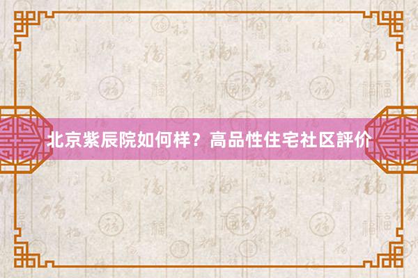 北京紫辰院如何样？高品性住宅社区評价