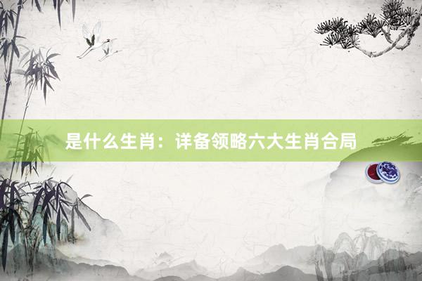 是什么生肖：详备领略六大生肖合局